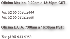 Oficina México. 9:00am a 18:30pm CST:

Tel: 52 55 5520.2444
Tel: 52 55 5202.2880

Oficina E.U.A. 7:00am a 16:30pm PST:

Tel: (310) 933.6063

